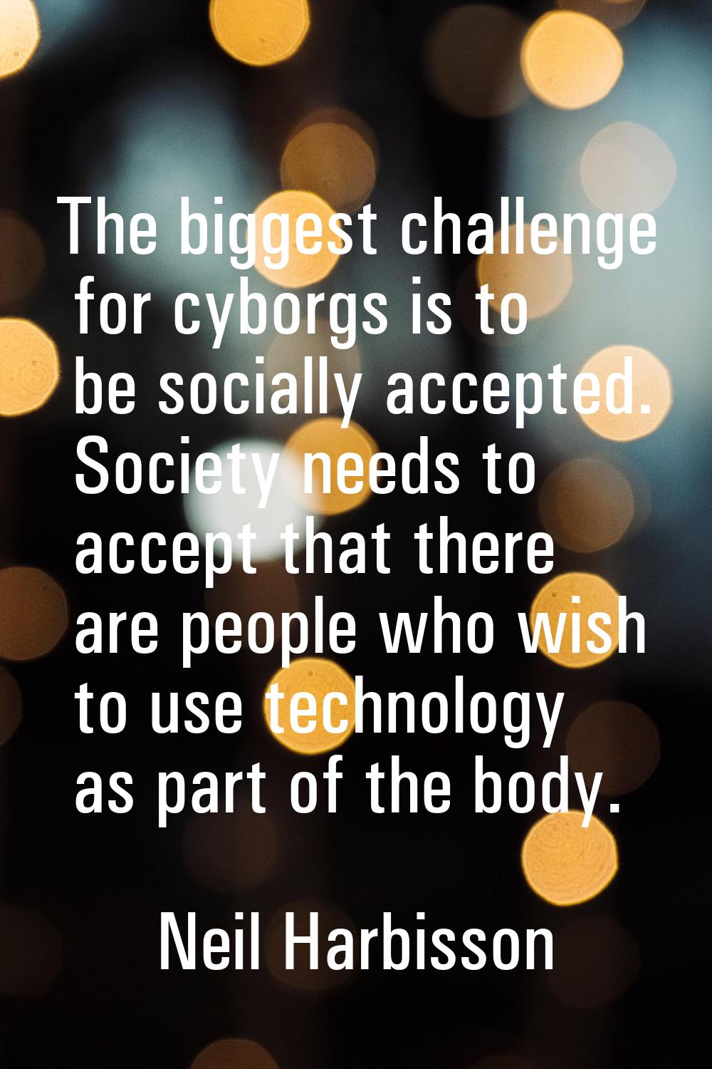 The biggest challenge for cyborgs is to be socially accepted. Society needs to accept that there ar