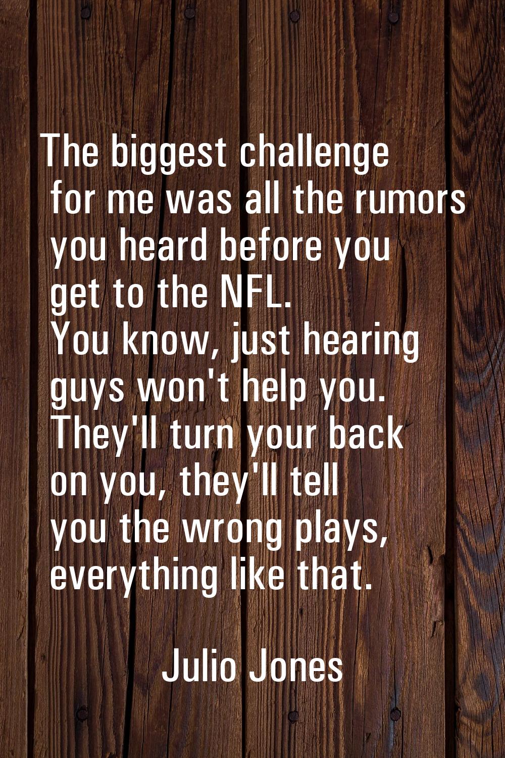 The biggest challenge for me was all the rumors you heard before you get to the NFL. You know, just