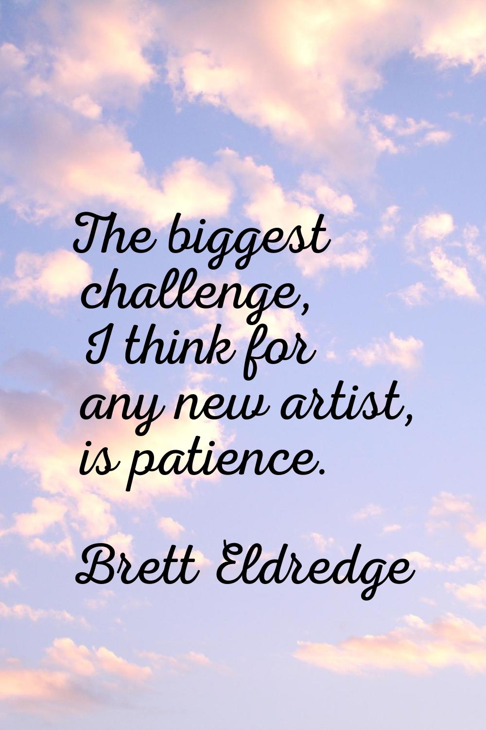 The biggest challenge, I think for any new artist, is patience.