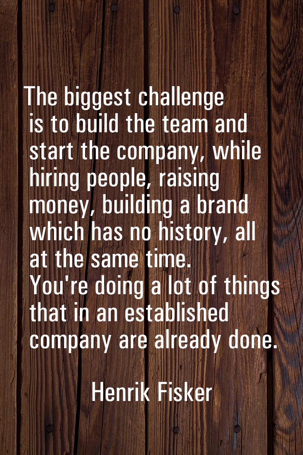 The biggest challenge is to build the team and start the company, while hiring people, raising mone