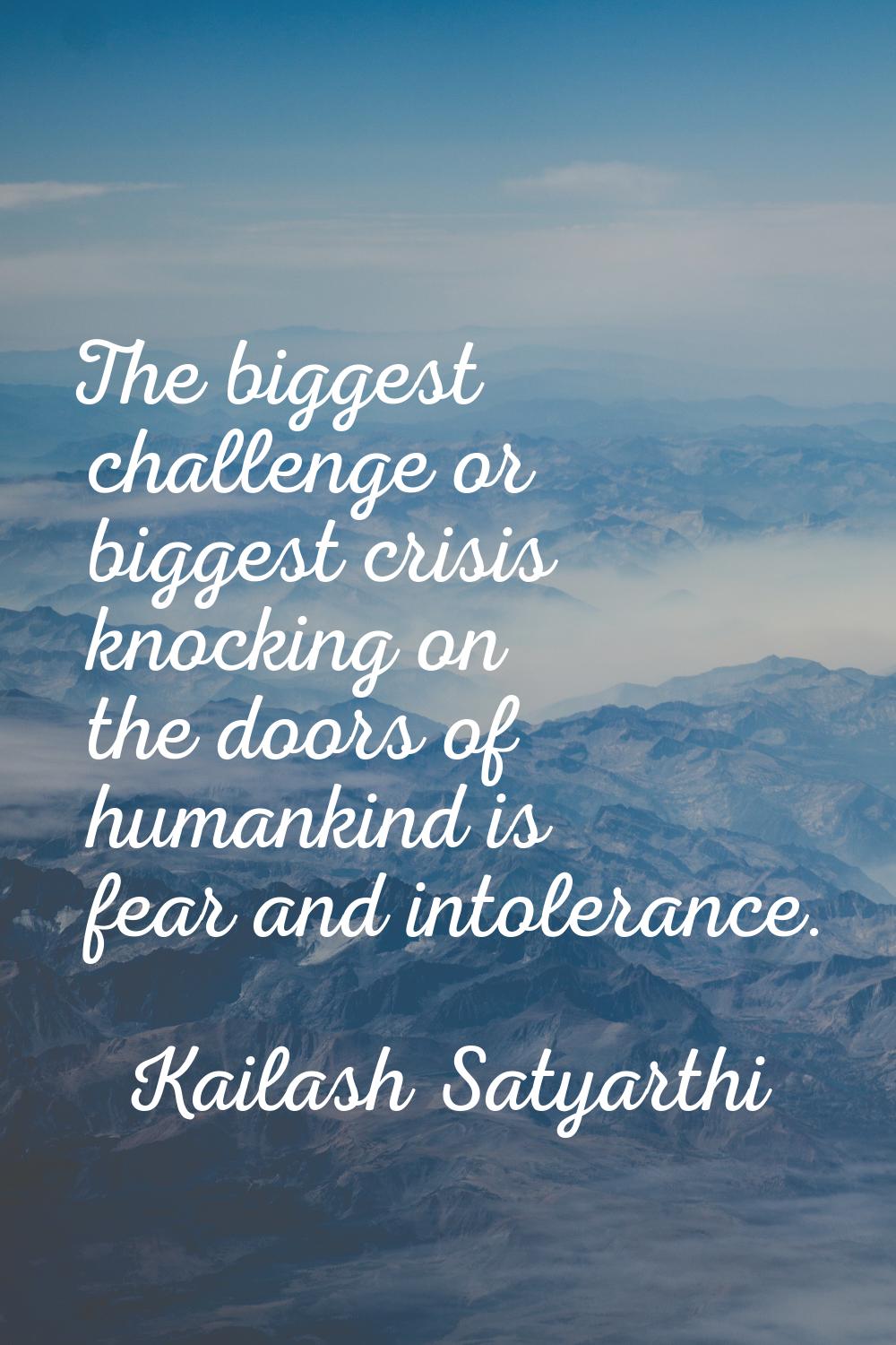 The biggest challenge or biggest crisis knocking on the doors of humankind is fear and intolerance.