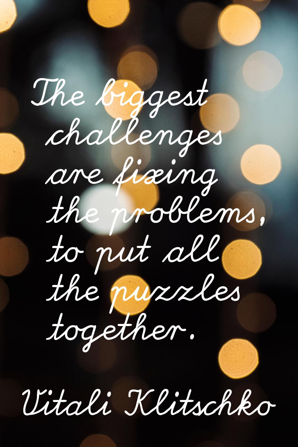 The biggest challenges are fixing the problems, to put all the puzzles together.