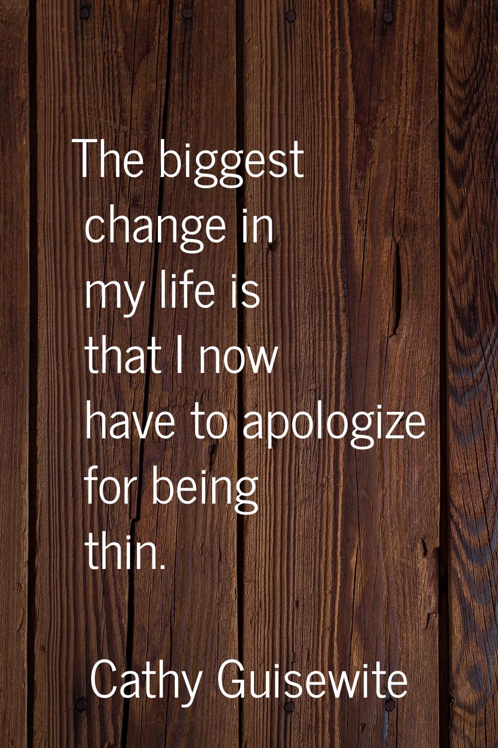 The biggest change in my life is that I now have to apologize for being thin.
