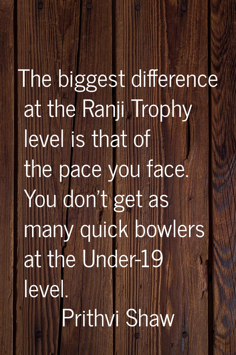 The biggest difference at the Ranji Trophy level is that of the pace you face. You don't get as man
