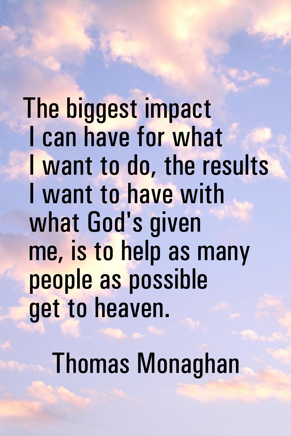 The biggest impact I can have for what I want to do, the results I want to have with what God's giv