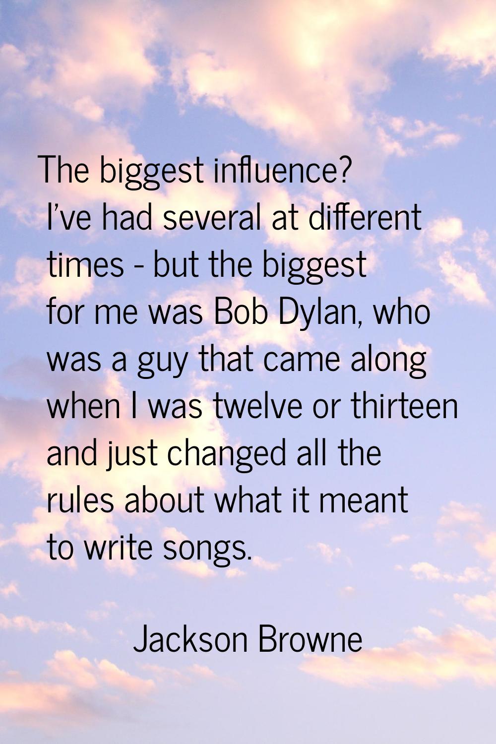 The biggest influence? I've had several at different times - but the biggest for me was Bob Dylan, 