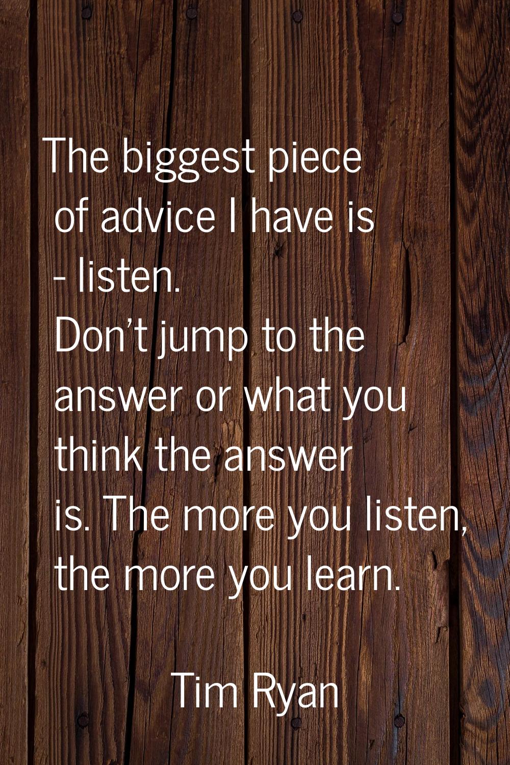 The biggest piece of advice I have is - listen. Don't jump to the answer or what you think the answ