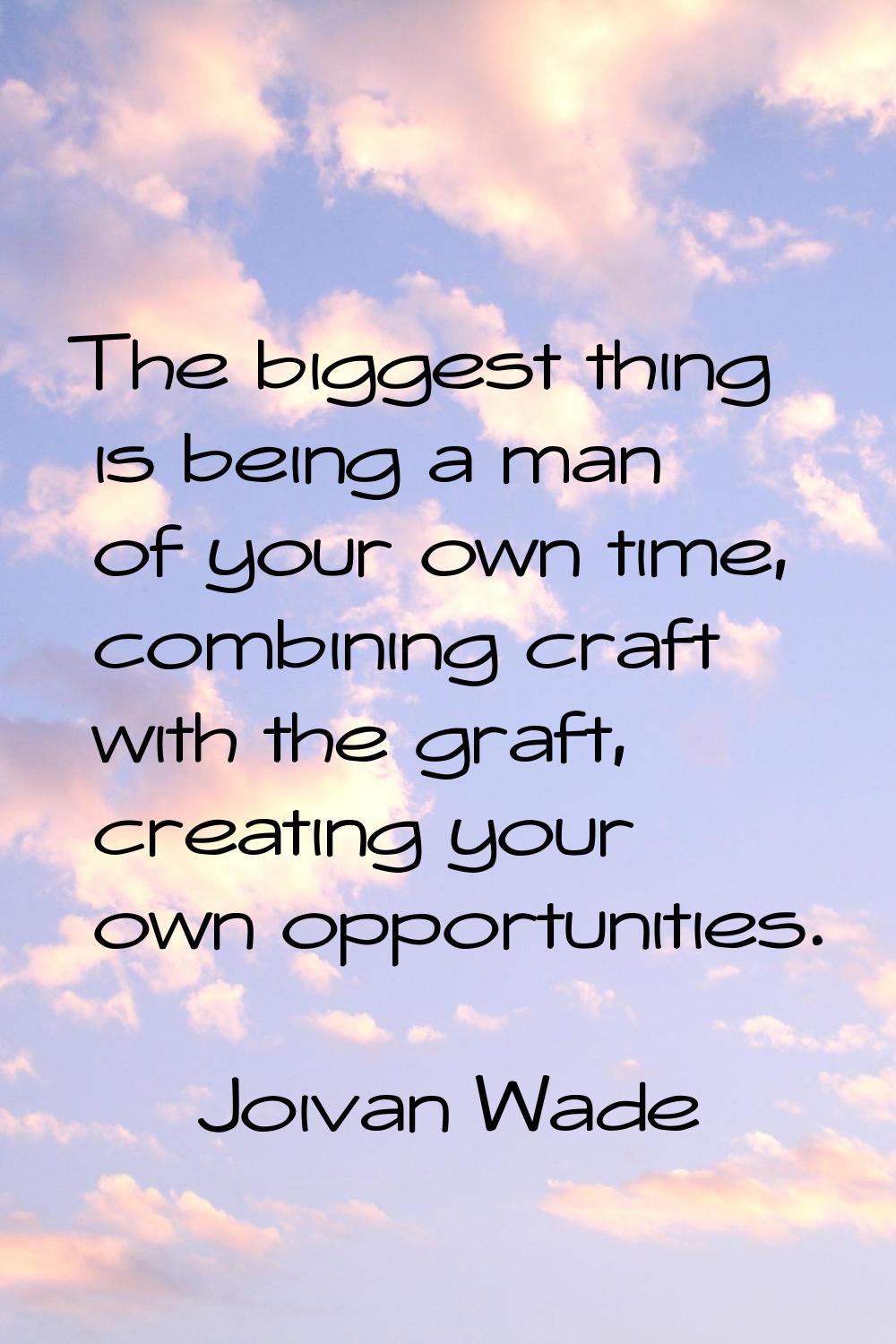 The biggest thing is being a man of your own time, combining craft with the graft, creating your ow