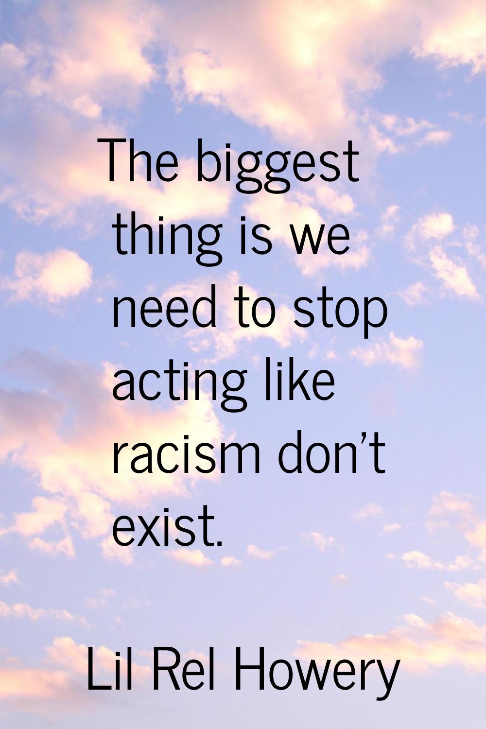 The biggest thing is we need to stop acting like racism don't exist.