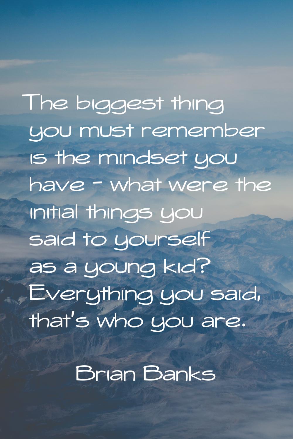 The biggest thing you must remember is the mindset you have - what were the initial things you said