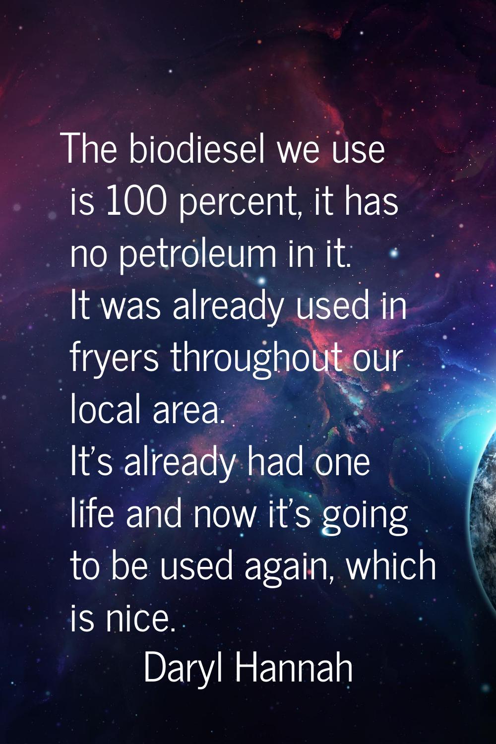 The biodiesel we use is 100 percent, it has no petroleum in it. It was already used in fryers throu
