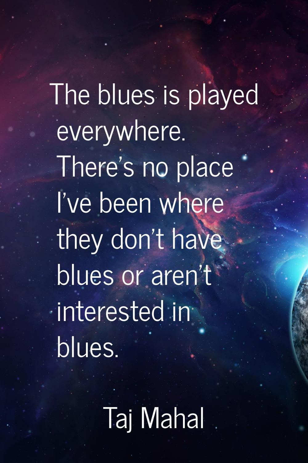 The blues is played everywhere. There's no place I've been where they don't have blues or aren't in