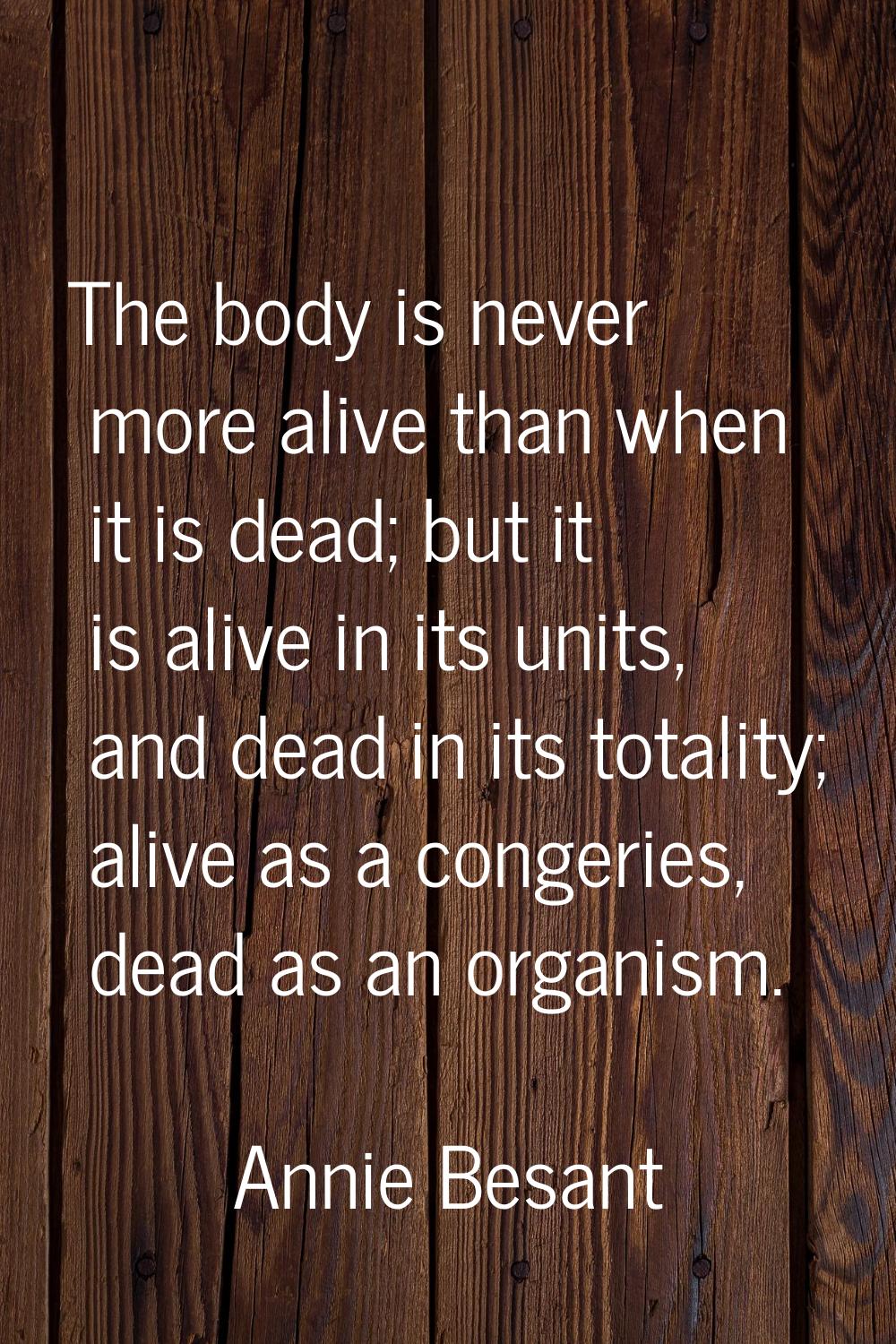 The body is never more alive than when it is dead; but it is alive in its units, and dead in its to