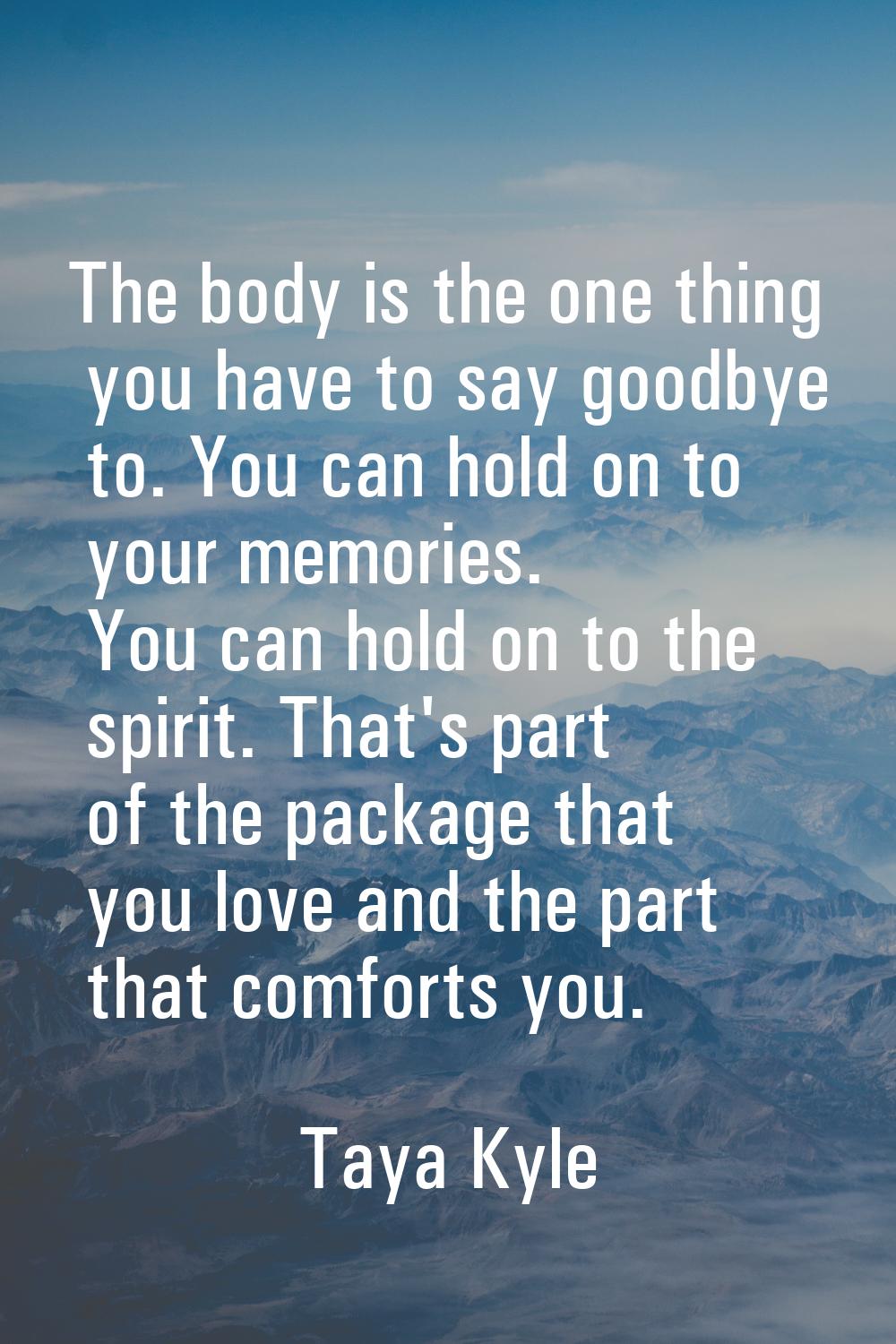 The body is the one thing you have to say goodbye to. You can hold on to your memories. You can hol