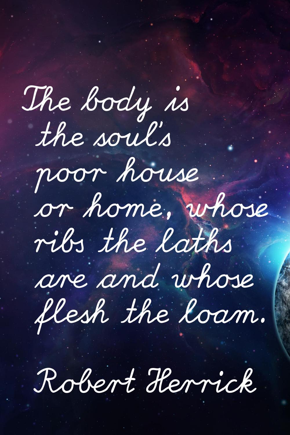 The body is the soul's poor house or home, whose ribs the laths are and whose flesh the loam.
