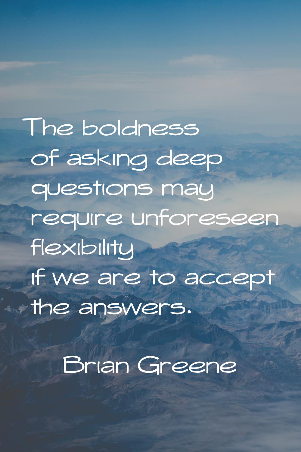 The boldness of asking deep questions may require unforeseen flexibility if we are to accept the an