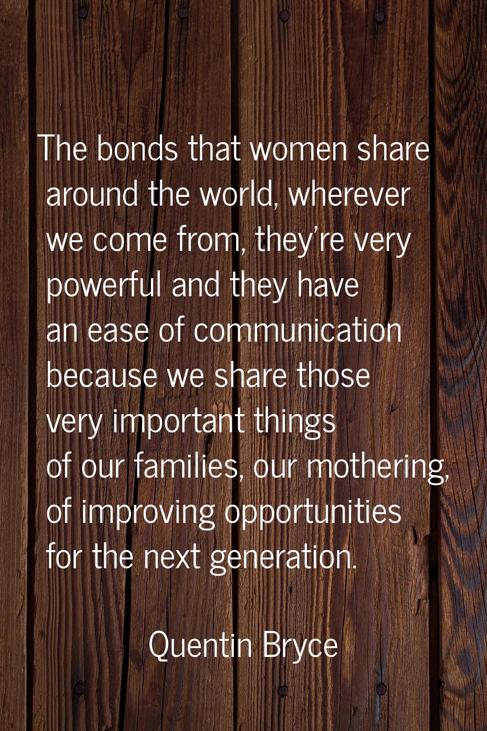 The bonds that women share around the world, wherever we come from, they're very powerful and they 