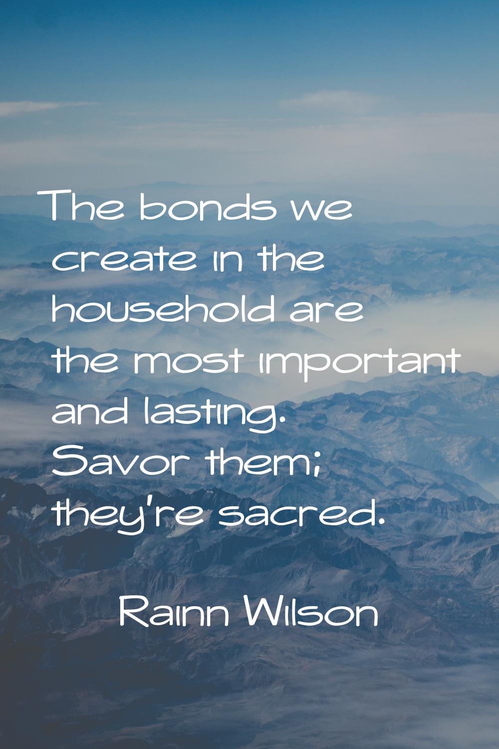 The bonds we create in the household are the most important and lasting. Savor them; they're sacred