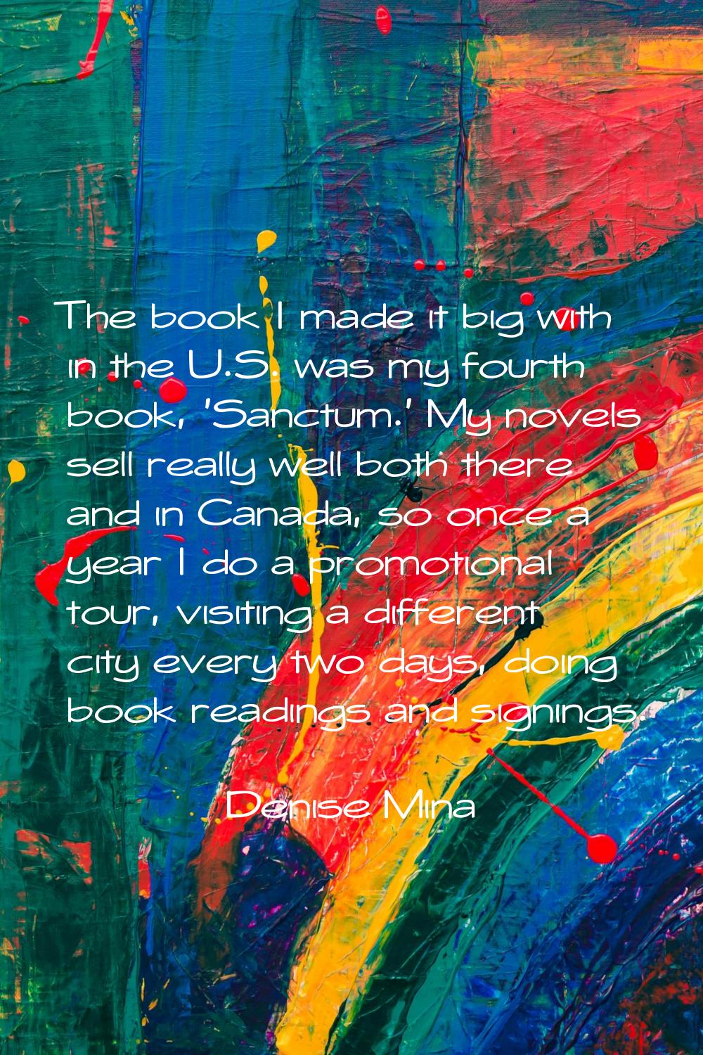 The book I made it big with in the U.S. was my fourth book, 'Sanctum.' My novels sell really well b