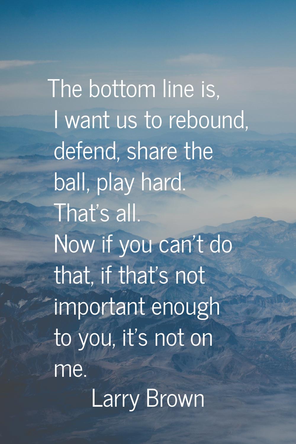 The bottom line is, I want us to rebound, defend, share the ball, play hard. That's all. Now if you