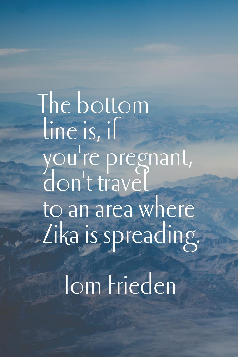 The bottom line is, if you're pregnant, don't travel to an area where Zika is spreading.