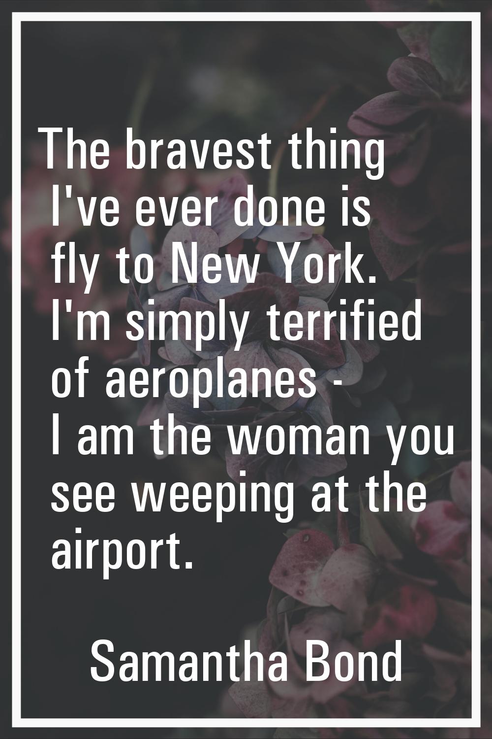 The bravest thing I've ever done is fly to New York. I'm simply terrified of aeroplanes - I am the 