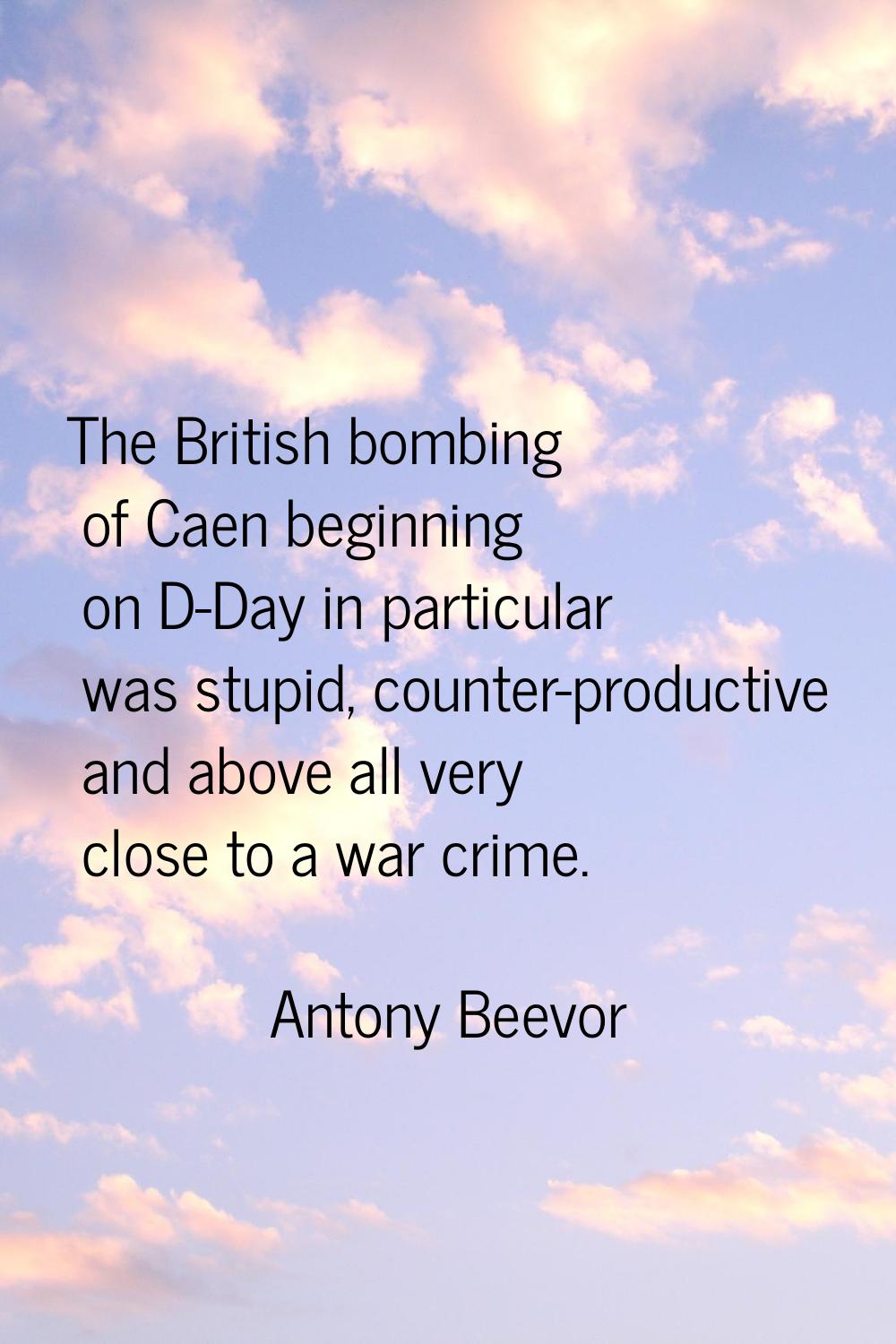 The British bombing of Caen beginning on D-Day in particular was stupid, counter-productive and abo