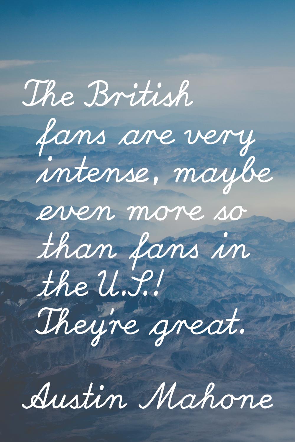 The British fans are very intense, maybe even more so than fans in the U.S.! They're great.