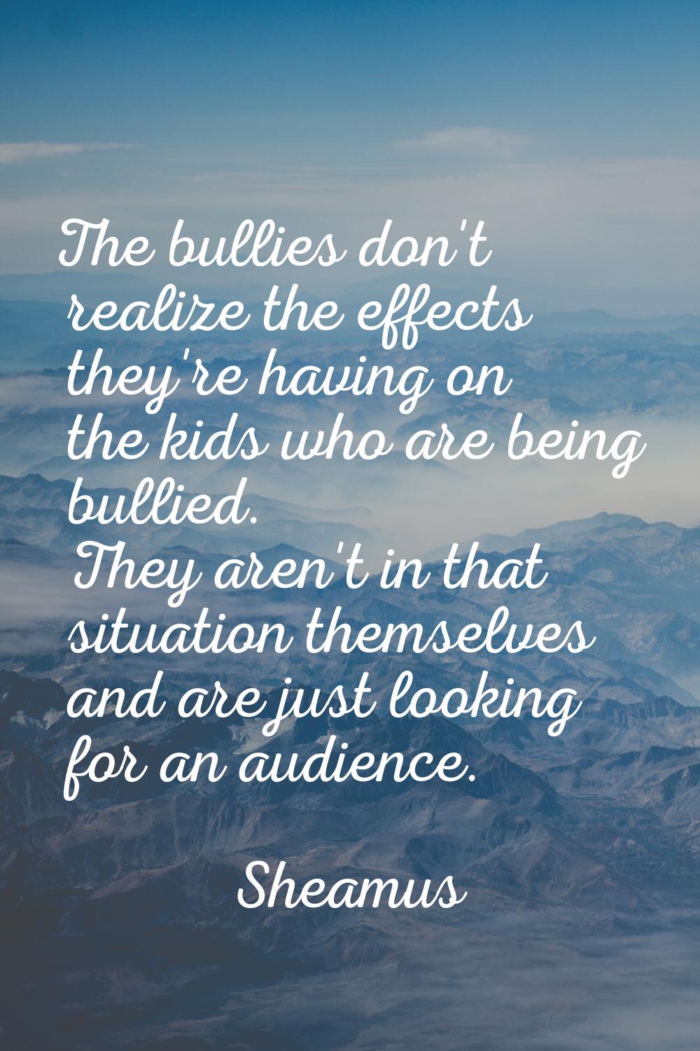 The bullies don't realize the effects they're having on the kids who are being bullied. They aren't