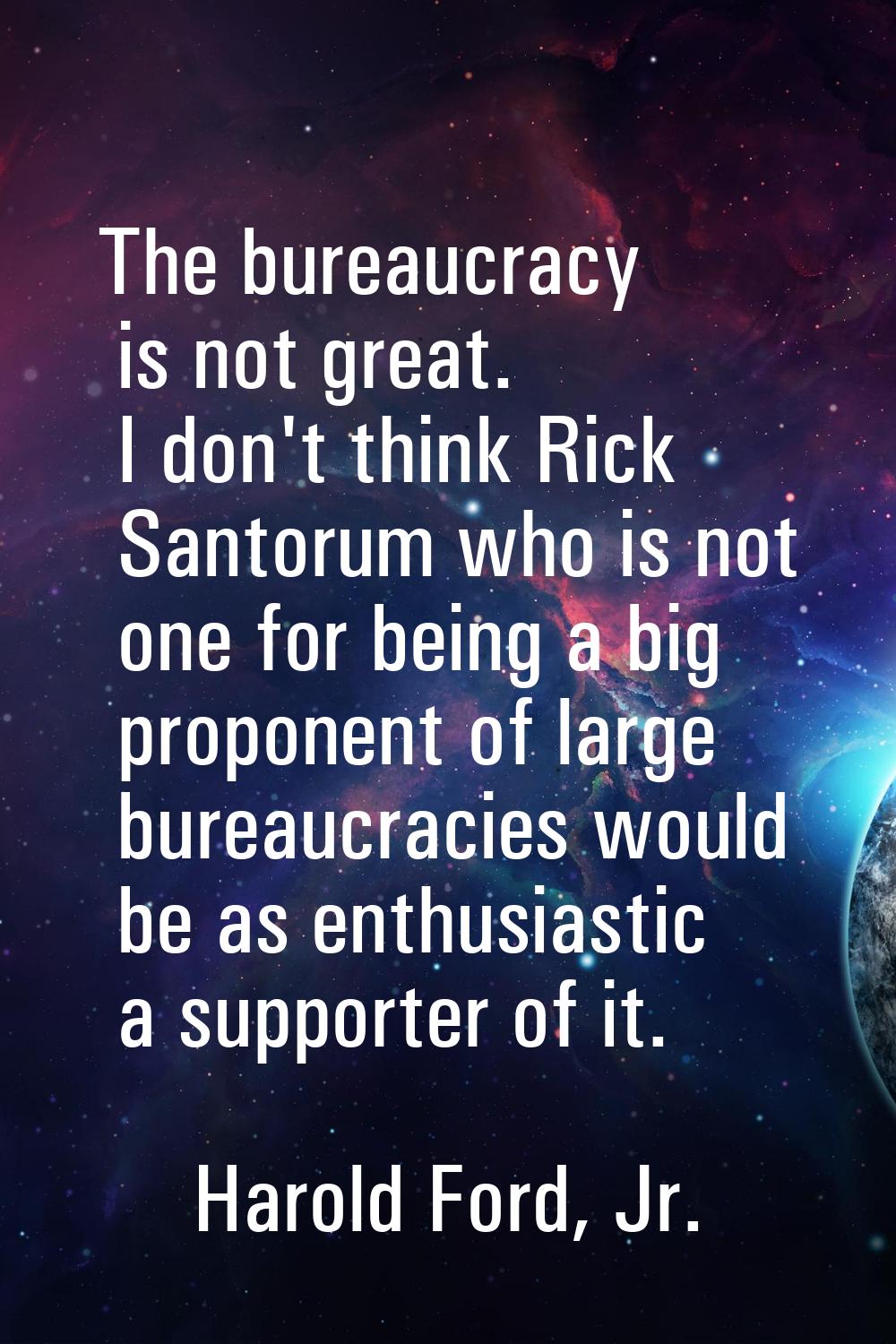 The bureaucracy is not great. I don't think Rick Santorum who is not one for being a big proponent 
