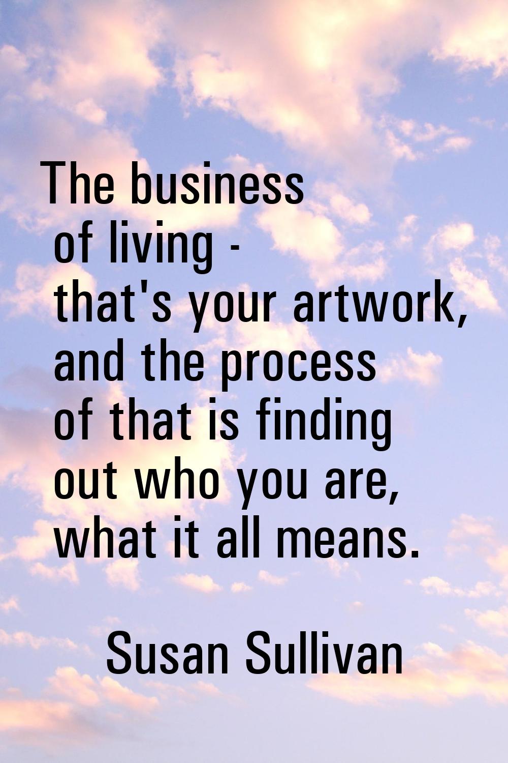 The business of living - that's your artwork, and the process of that is finding out who you are, w