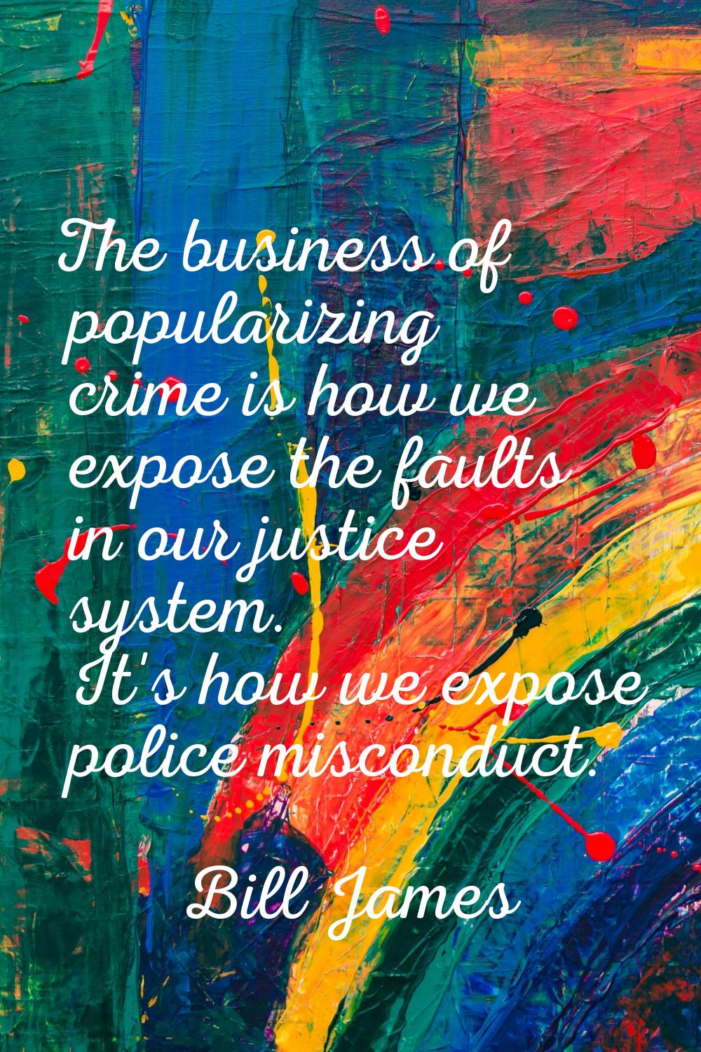 The business of popularizing crime is how we expose the faults in our justice system. It's how we e