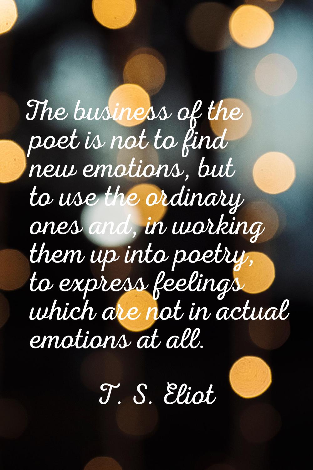 The business of the poet is not to find new emotions, but to use the ordinary ones and, in working 