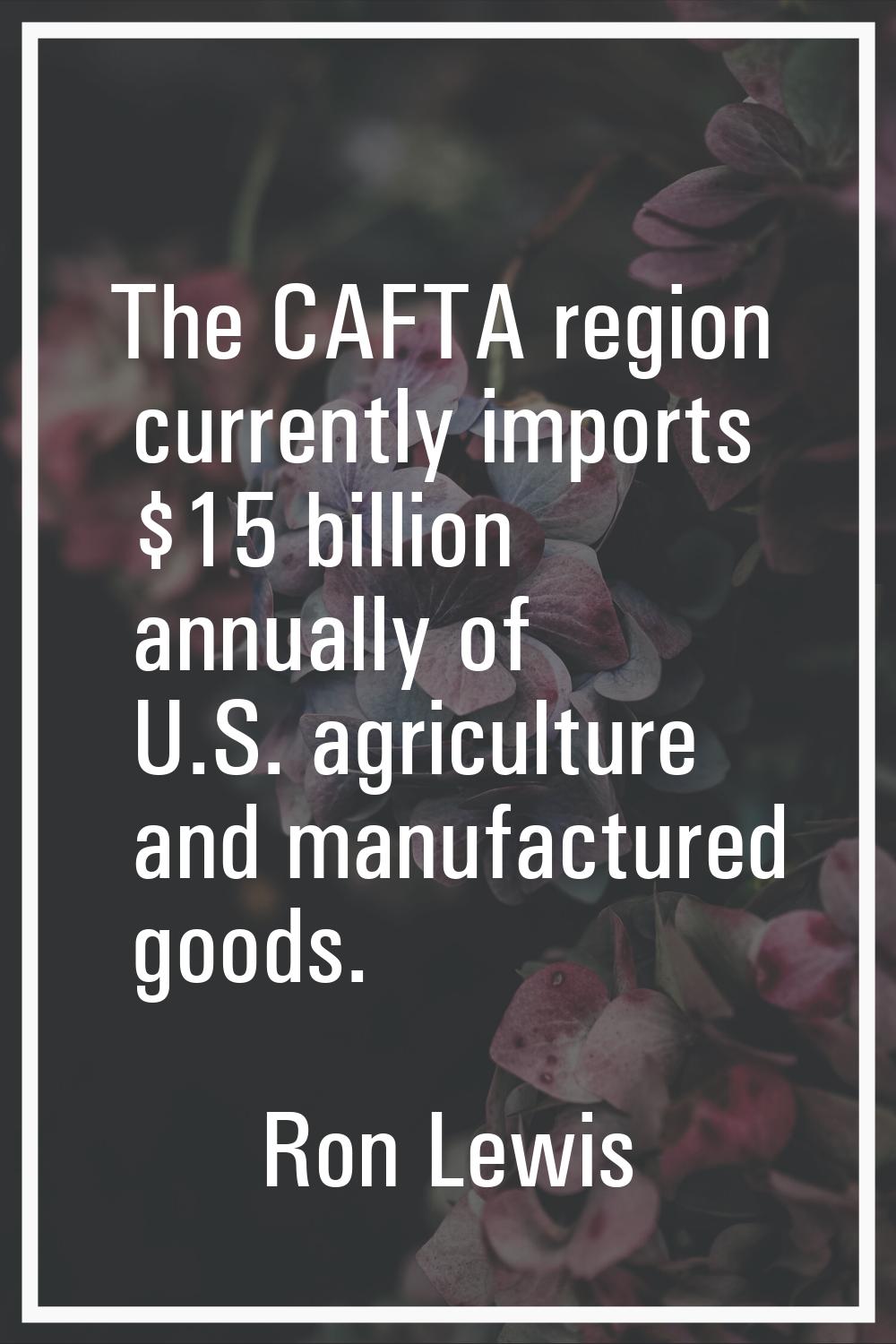 The CAFTA region currently imports $15 billion annually of U.S. agriculture and manufactured goods.