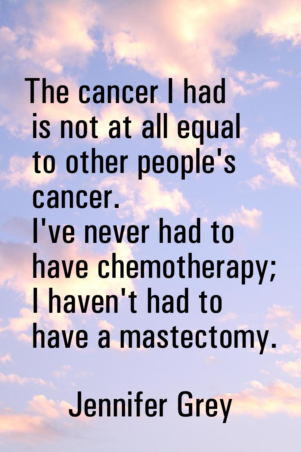 The cancer I had is not at all equal to other people's cancer. I've never had to have chemotherapy;