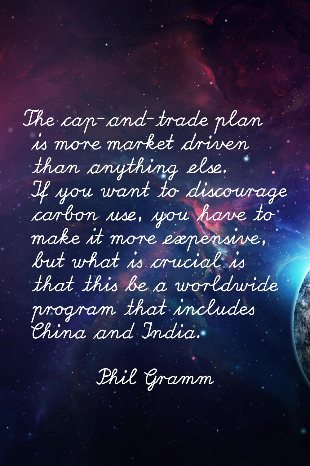 The cap-and-trade plan is more market driven than anything else. If you want to discourage carbon u