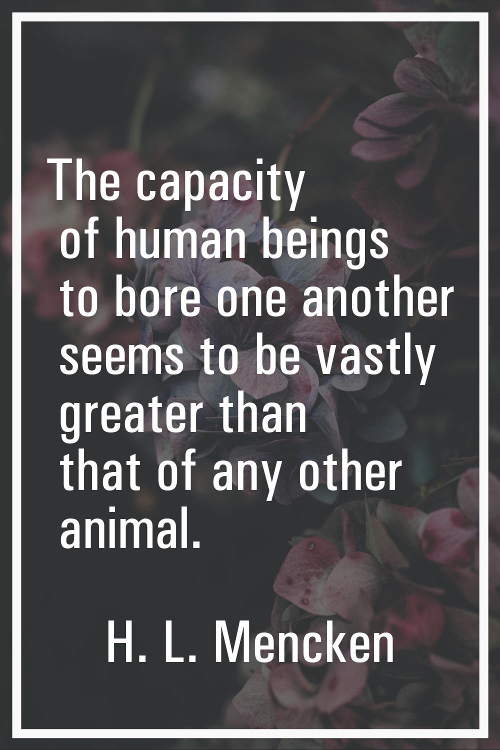 The capacity of human beings to bore one another seems to be vastly greater than that of any other 