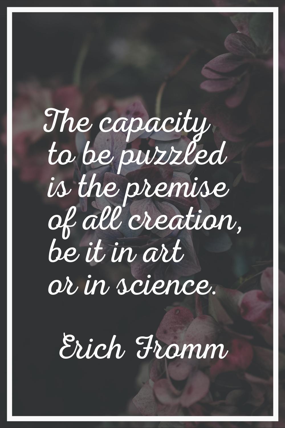 The capacity to be puzzled is the premise of all creation, be it in art or in science.
