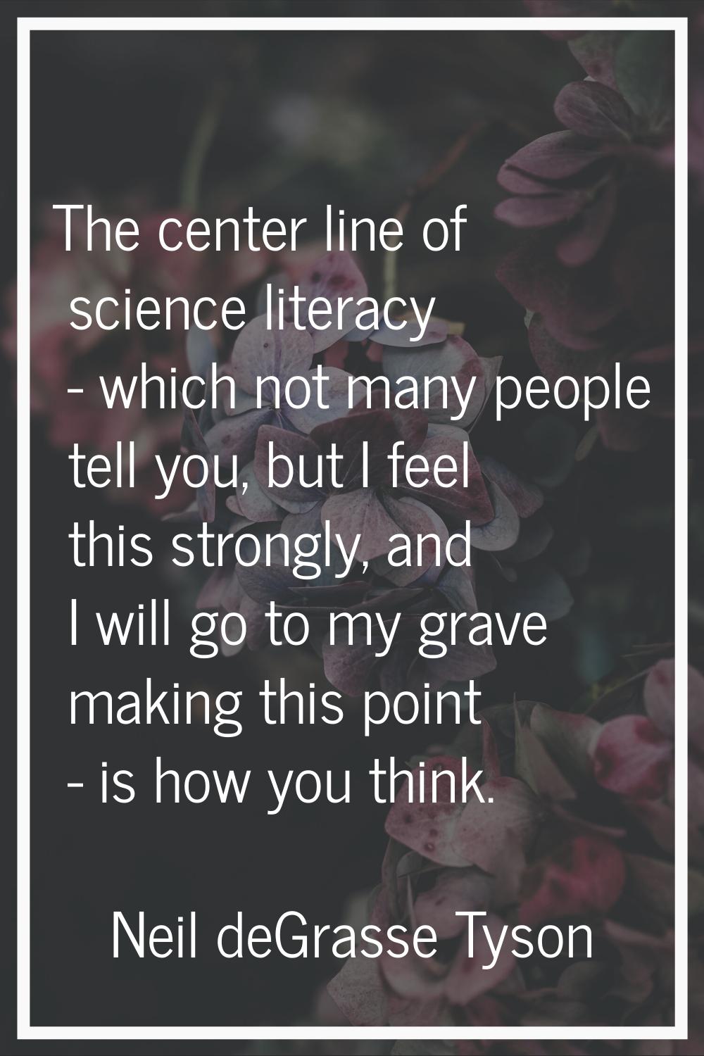 The center line of science literacy - which not many people tell you, but I feel this strongly, and