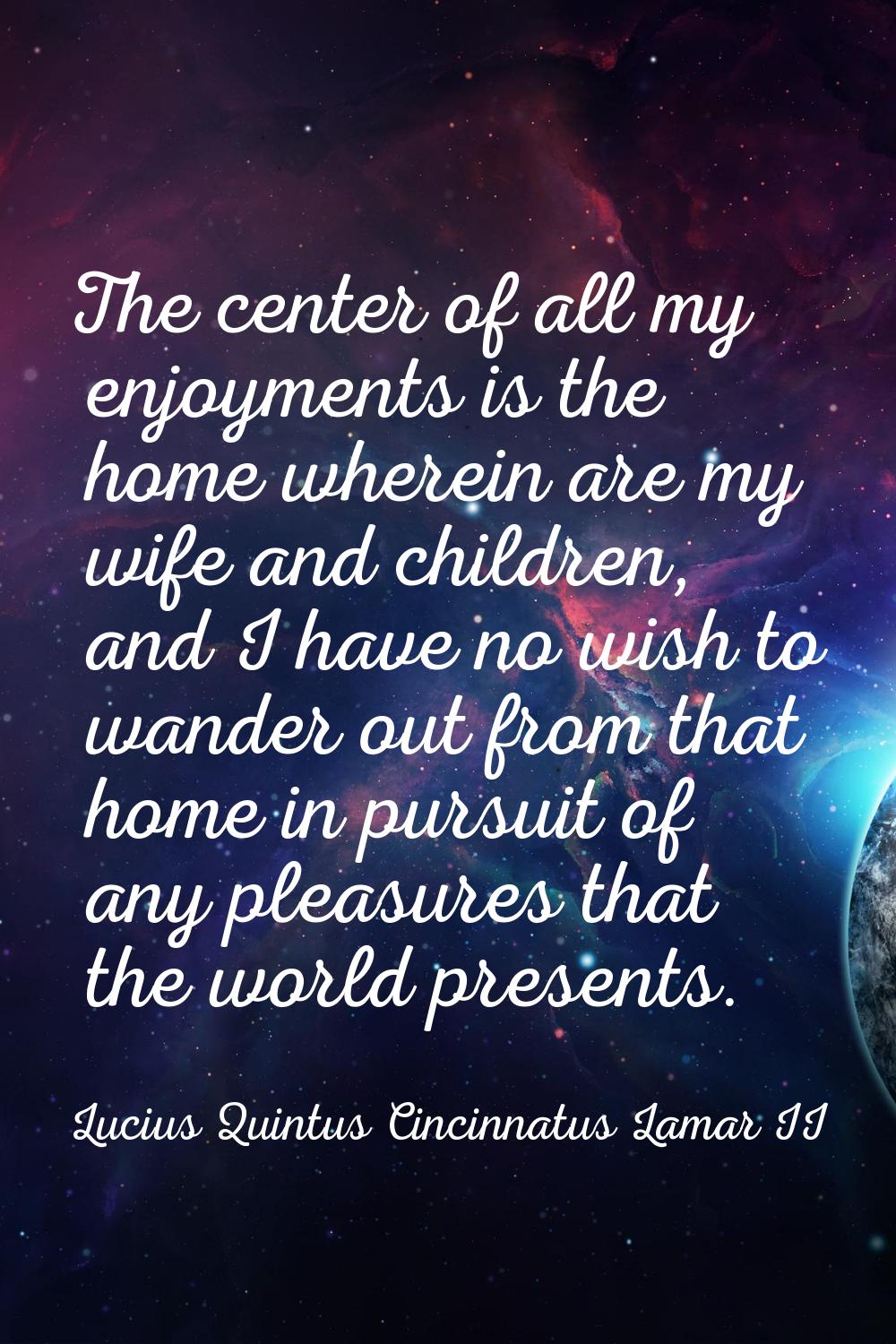 The center of all my enjoyments is the home wherein are my wife and children, and I have no wish to