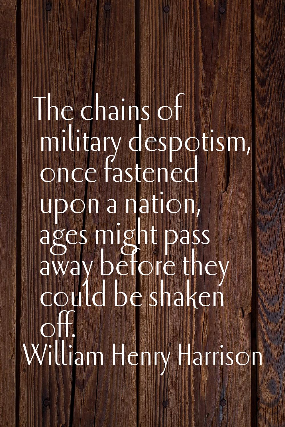 The chains of military despotism, once fastened upon a nation, ages might pass away before they cou