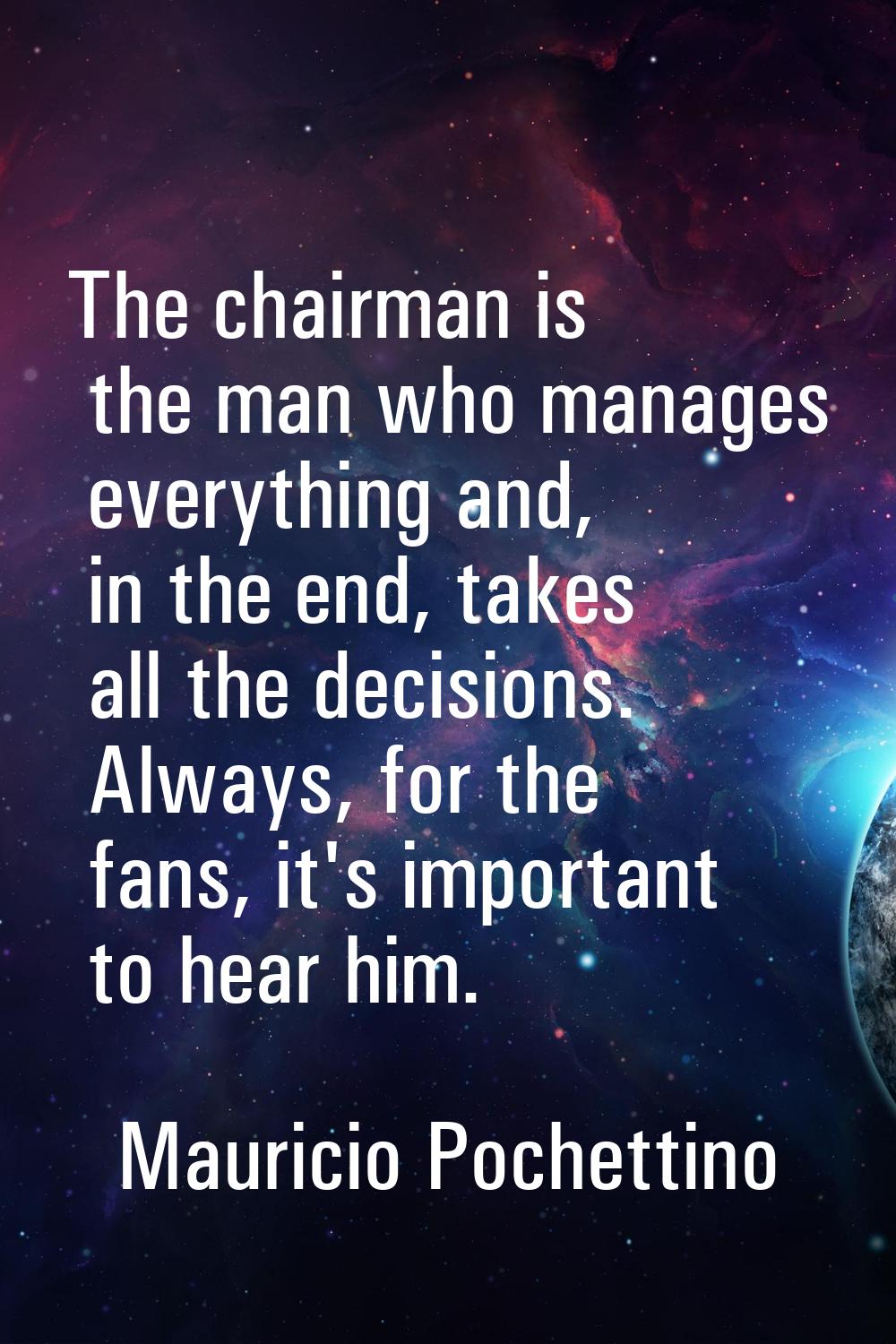 The chairman is the man who manages everything and, in the end, takes all the decisions. Always, fo