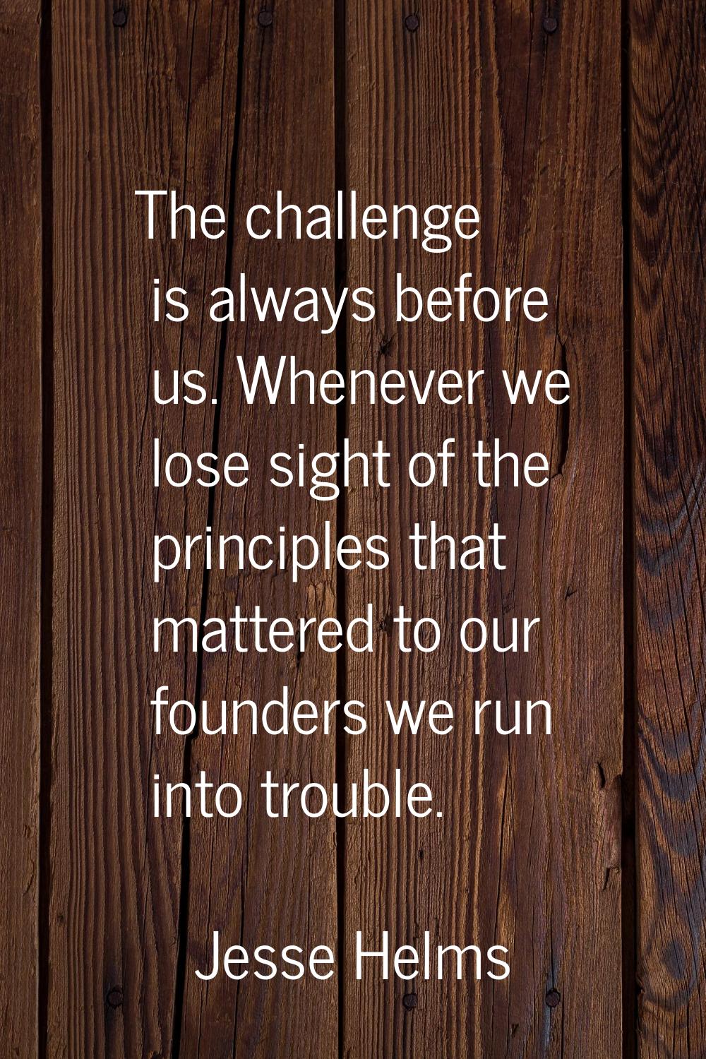 The challenge is always before us. Whenever we lose sight of the principles that mattered to our fo