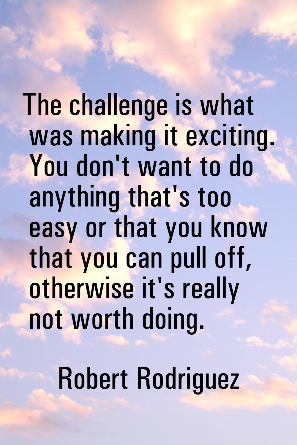 The challenge is what was making it exciting. You don't want to do anything that's too easy or that