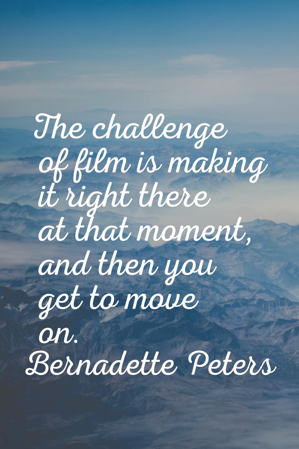 The challenge of film is making it right there at that moment, and then you get to move on.