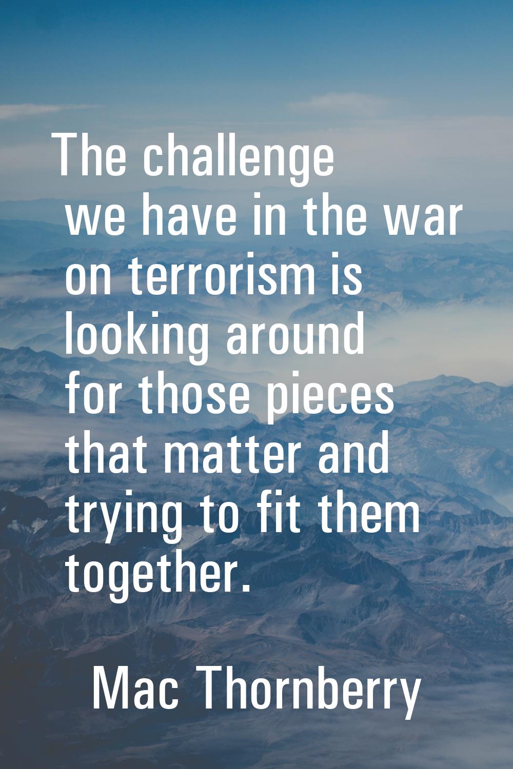 The challenge we have in the war on terrorism is looking around for those pieces that matter and tr
