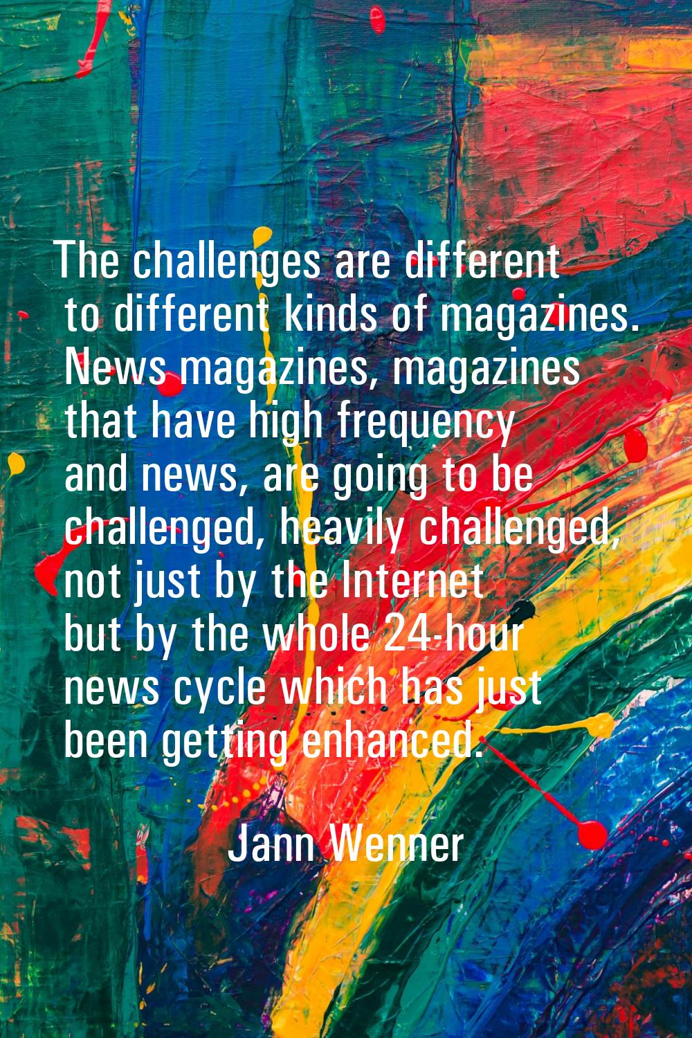 The challenges are different to different kinds of magazines. News magazines, magazines that have h