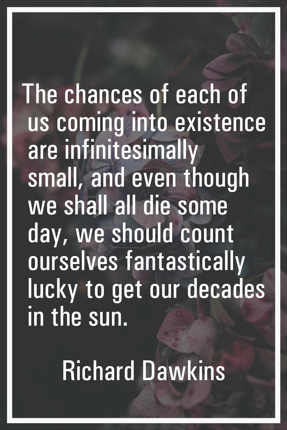 The chances of each of us coming into existence are infinitesimally small, and even though we shall