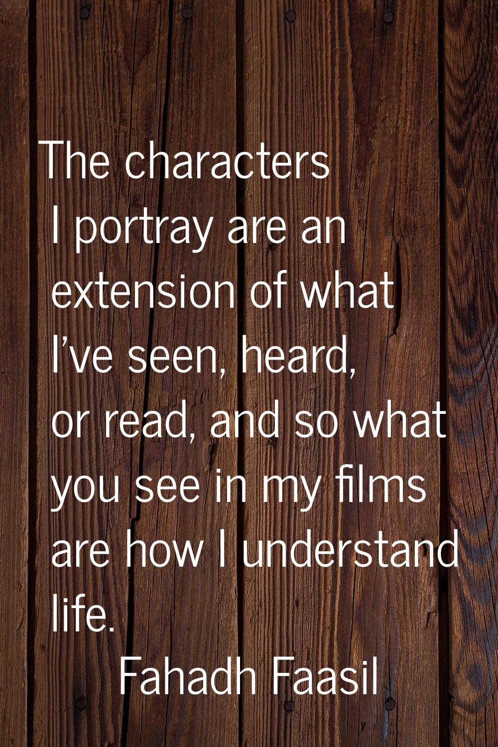 The characters I portray are an extension of what I've seen, heard, or read, and so what you see in