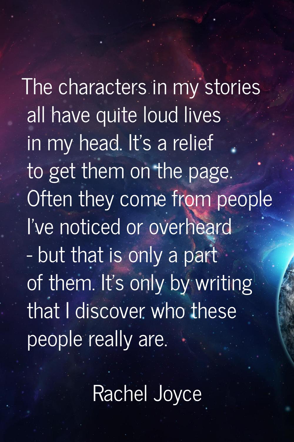 The characters in my stories all have quite loud lives in my head. It's a relief to get them on the